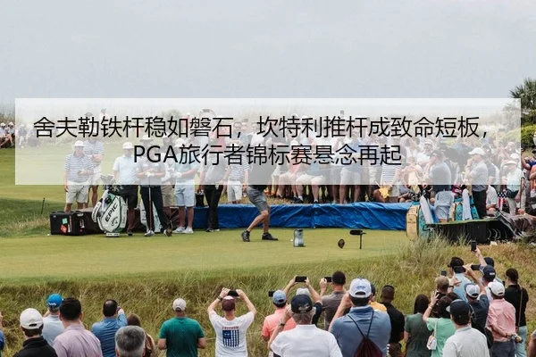 舍夫勒铁杆稳如磐石，坎特利推杆成致命短板，PGA旅行者锦标赛悬念再起