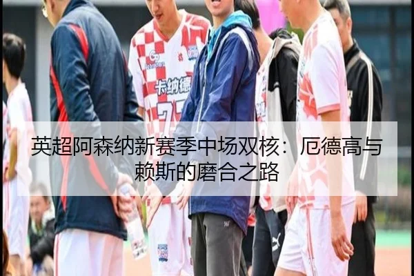 英超阿森纳新赛季中场双核：厄德高与赖斯的磨合之路