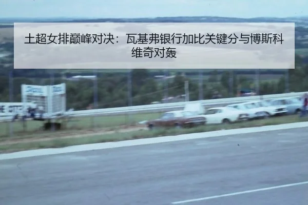 土超女排巅峰对决：瓦基弗银行加比关键分与博斯科维奇对轰